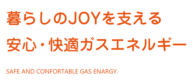 暮らしのJOYを支える 安心・快適ガスエネルギー
